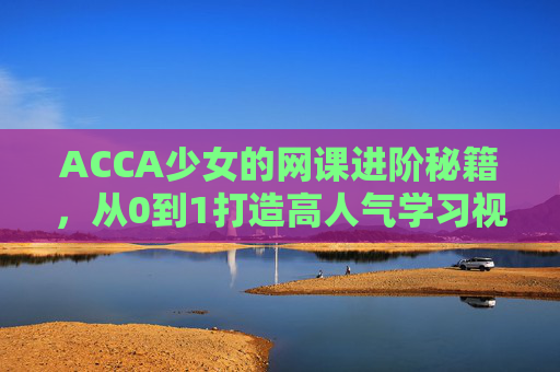 ACCA少女的网课进阶秘籍，从0到1打造高人气学习视频，ACCA少女网课进阶秘籍，从0到1打造高人气学习视频