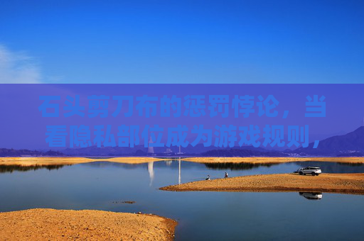 石头剪刀布的惩罚悖论，当看隐私部位成为游戏规则，我们失去了什么？石头剪刀布的惩罚悖论，游戏规则下的隐私之失
