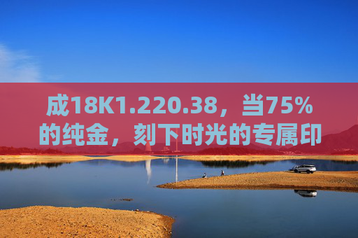 成18K1.220.38，当75%的纯金，刻下时光的专属印记，18K金时光印记，75%纯金的专属刻痕