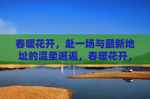 春暖花开，赴一场与最新地址的温柔邂逅，春暖花开，与最新地址温柔邂逅