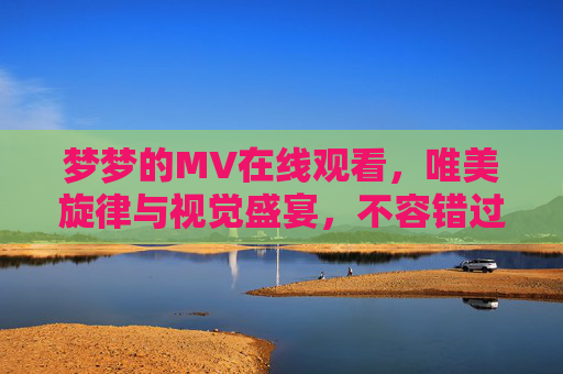 梦梦的MV在线观看，唯美旋律与视觉盛宴，不容错过的视听之旅，梦梦的MV在线观看，唯美旋律与视觉盛宴的视听之旅
