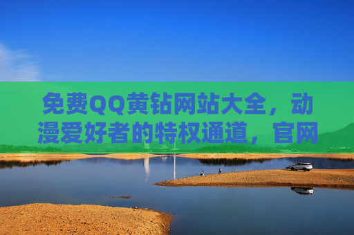 免费QQ黄钻网站大全，动漫爱好者的特权通道，官网下载安全指南，免费QQ黄钻网站大全，动漫爱好者安全下载指南