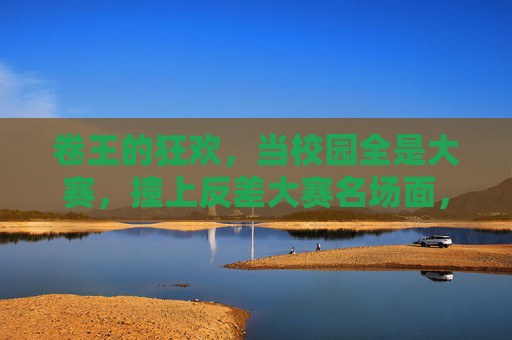 卷王的狂欢，当校园全是大赛，撞上反差大赛名场面，卷王狂欢，校园大赛撞上反差名场面