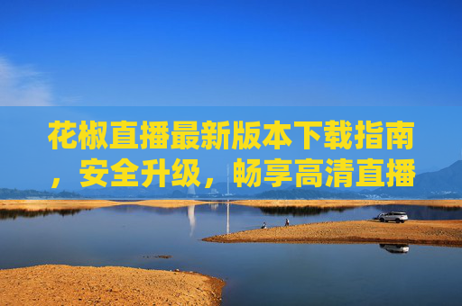 花椒直播最新版本下载指南，安全升级，畅享高清直播体验，花椒直播最新版本下载，安全升级，畅享高清直播体验