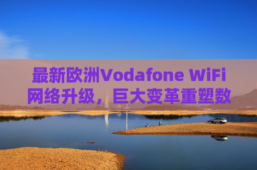 最新欧洲Vodafone WiFi网络升级，巨大变革重塑数字连接体验，Vodafone欧洲WiFi网络升级，变革重塑数字连接体验