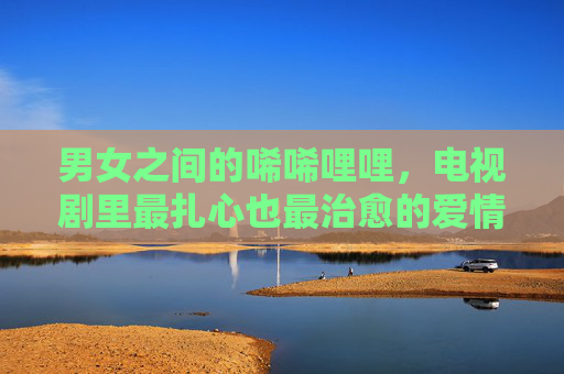 男女之间的唏唏哩哩，电视剧里最扎心也最治愈的爱情模样，电视剧里最扎心也最治愈的男女爱情模样