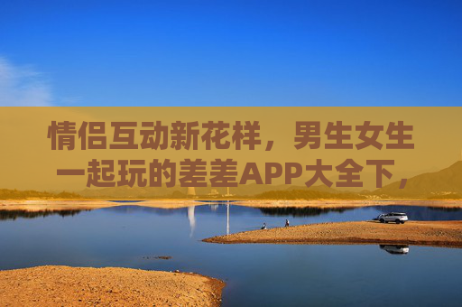 情侣互动新花样，男生女生一起玩的差差APP大全下，情侣互动新花样，一起玩的差差APP大全