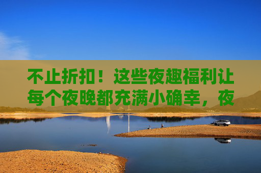 不止折扣！这些夜趣福利让每个夜晚都充满小确幸，夜趣福利，让每个夜晚都有小确幸