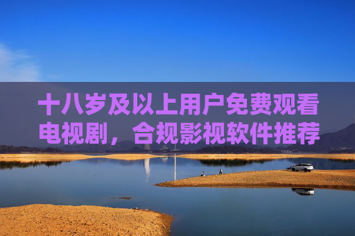 十八岁及以上用户免费观看电视剧，合规影视软件推荐指南，成年用户免费观看电视剧，合规影视软件推荐指南