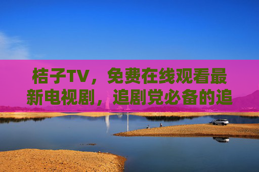 桔子TV，免费在线观看最新电视剧，追剧党必备的追剧神器！桔子TV，免费追剧神器，追党必备看最新剧