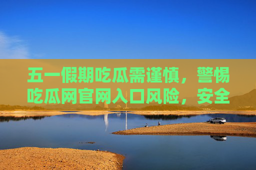 五一假期吃瓜需谨慎，警惕吃瓜网官网入口风险，安全获取娱乐资讯更靠谱，五一假期吃瓜需警惕，吃瓜网官网入口风险，安全获取资讯更靠谱