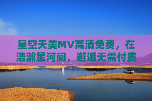 星空天美MV高清免费，在浩瀚星河间，邂逅无需付费的极致浪漫，星空天美MV，邂逅高清免费的极致浪漫