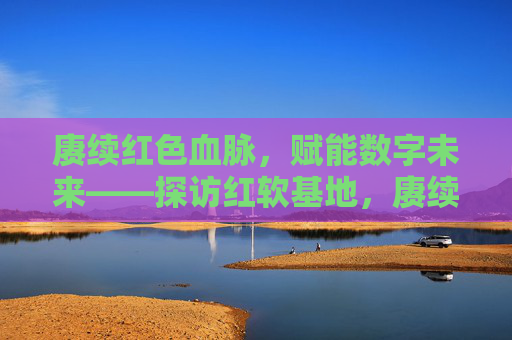 赓续红色血脉，赋能数字未来——探访红软基地，赓续红脉·赋能数智——探访红软基地