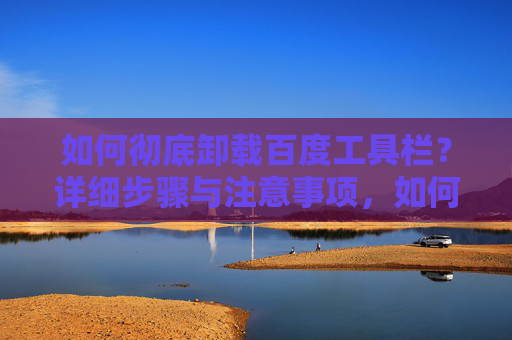 如何彻底卸载百度工具栏？详细步骤与注意事项，如何彻底卸载百度工具栏？详细步骤与注意事项