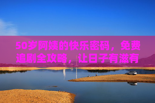 50岁阿姨的快乐密码，免费追剧全攻略，让日子有滋有味！50岁阿姨的快乐密码，免费追剧全攻略，日子有滋有味！