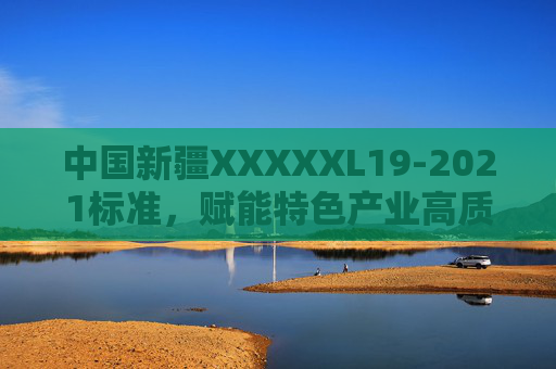 中国新疆XXXXXL19-2021标准，赋能特色产业高质量发展的重要基石，新疆XXXXXL19-2021标准，特色产业高质量发展的基石
