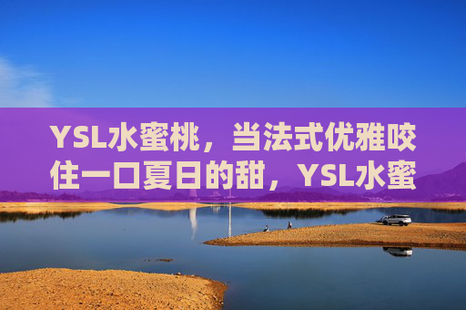 YSL水蜜桃，当法式优雅咬住一口夏日的甜，YSL水蜜桃，法式优雅咬住夏日甜
