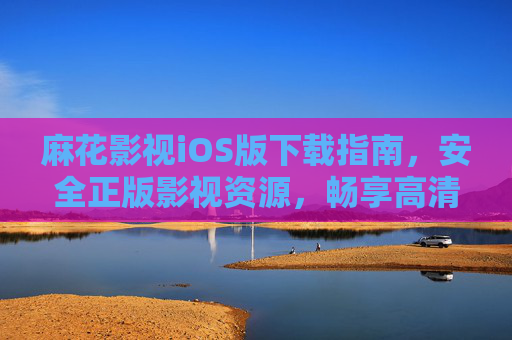 麻花影视iOS版下载指南，安全正版影视资源，畅享高清观影体验，麻花影视iOS版安全下载指南，正版高清观影体验