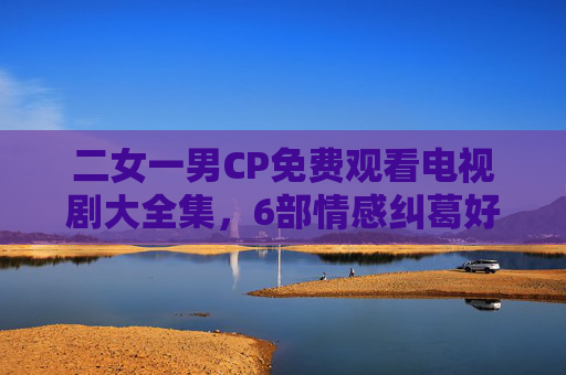 二女一男CP免费观看电视剧大全集，6部情感纠葛好剧，全集在线看！二女一男CP情感纠葛剧，6部全集免费在线看