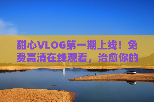 甜心VLOG第一期上线！免费高清在线观看，治愈你的小确幸，甜心VLOG第一期上线，免费高清治愈小确幸