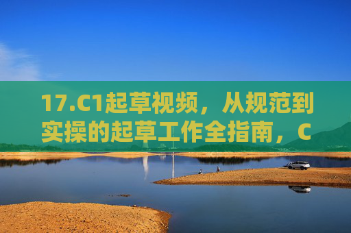 17.C1起草视频，从规范到实操的起草工作全指南，C1起草视频，从规范到实操的全指南