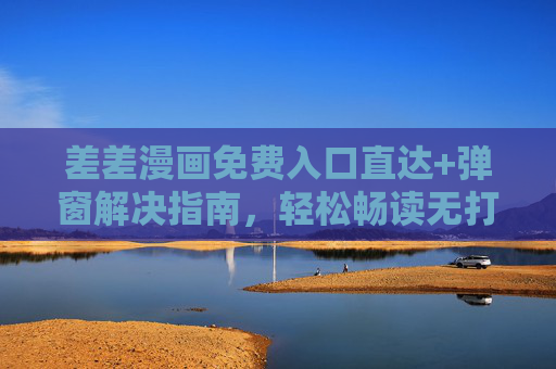 差差漫画免费入口直达+弹窗解决指南，轻松畅读无打扰，差差漫画免费入口直达与弹窗解决指南，轻松畅读无打扰