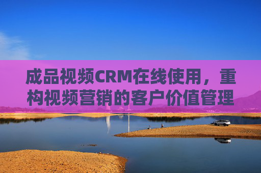 成品视频CRM在线使用，重构视频营销的客户价值管理闭环，成品视频CRM在线使用，重构视频营销客户价值管理闭环