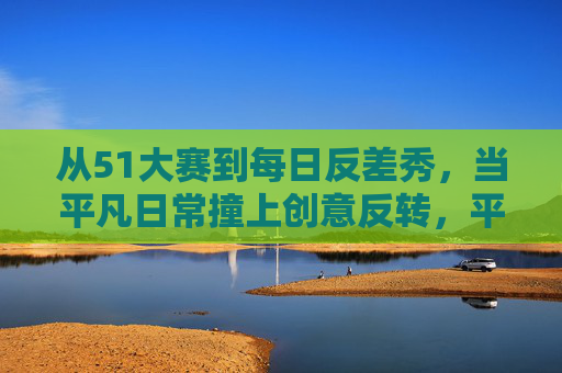 从51大赛到每日反差秀，当平凡日常撞上创意反转，平凡日常撞创意反转，从51大赛到每日反差秀