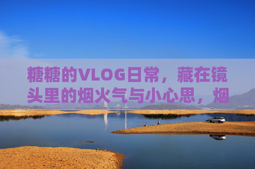 糖糖的VLOG日常，藏在镜头里的烟火气与小心思，烟火气与小心思，糖糖的镜头日常