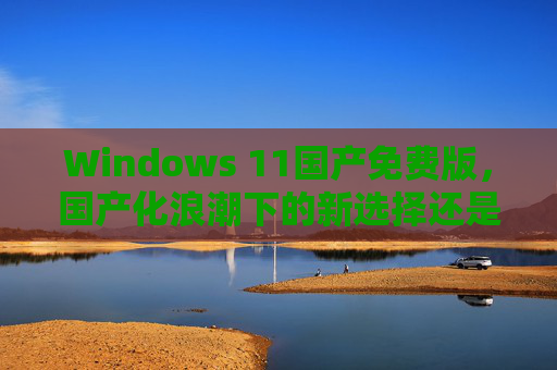 Windows 11国产免费版，国产化浪潮下的新选择还是生态挑战？Windows 11国产免费版，国产化浪潮下的新选择还是生态挑战？