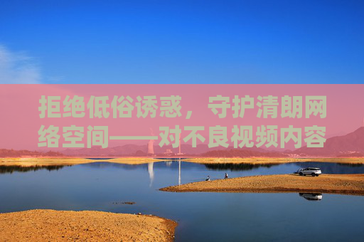 拒绝低俗诱惑，守护清朗网络空间——对不良视频内容的理性审视，拒绝低俗诱惑，守护清朗网络空间——不良视频内容的理性审视