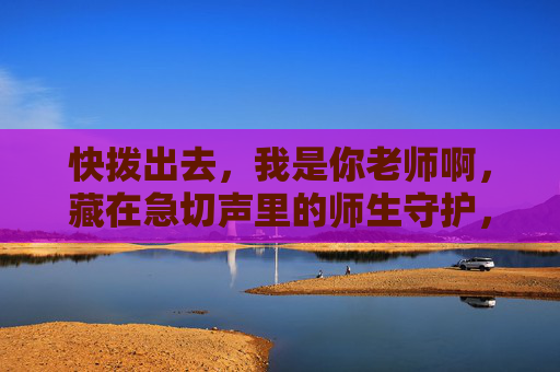 快拨出去，我是你老师啊，藏在急切声里的师生守护，藏在急切声里的师生守护