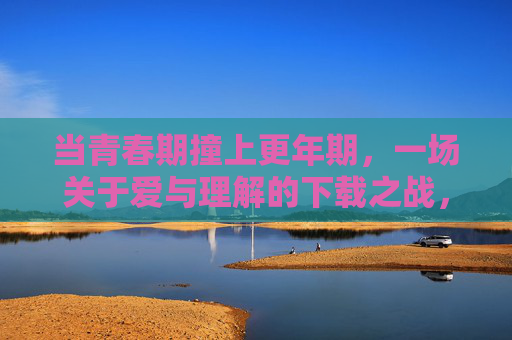 当青春期撞上更年期，一场关于爱与理解的下载之战，当青春期撞上更年期，爱与理解的下载之战