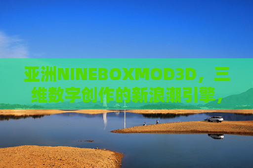 亚洲NINEBOXMOD3D，三维数字创作的新浪潮引擎，亚洲NINEBOXMOD3D，三维数字创作新浪潮引擎