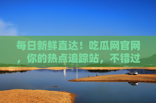 每日新鲜直达！吃瓜网官网，你的热点追踪站，不错过任何瓜，吃瓜网官网，每日新鲜热点，不错过任何瓜