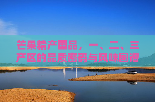 芒果精产国品,一、二、三产区的品质密码与风味图谱,芒果精产国品,一、二、三产区品质密码与风味图谱 芒果精产国品,一、二、三产区的品质密码与风味图谱,芒果精产国品,一、二、三产区品质密码与风味图谱