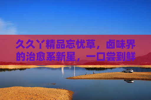 久久丫精品忘忧草,卤味界的治愈系新星,一口尝到鲜与暖,久久丫忘忧草,卤味治愈系新星,一口尝到鲜与暖 久久丫精品忘忧草,卤味界的治愈系新星,一口尝到鲜与暖,久久丫忘忧草,卤味治愈系新星,一口尝到鲜与暖