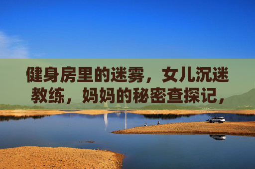 健身房里的迷雾,女儿沉迷教练,妈妈的秘密查探记,妈妈秘密查探女儿健身房迷情 健身房里的迷雾,女儿沉迷教练,妈妈的秘密查探记,妈妈秘密查探女儿健身房迷情