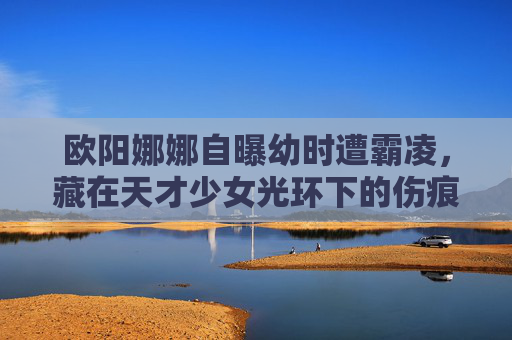 欧阳娜娜自曝幼时遭霸凌,藏在天才少女光环下的伤痕,我们该如何看见不完美的童年?天才少女光环下的伤痕,我们该如何看见不完美的童年? 欧阳娜娜自曝幼时遭霸凌,藏在天才少女光环下的伤痕,我们该如何看见不完美的童年?天才少女光环下的伤痕,我们该如何看见不完美的童年?