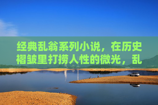 经典乱翁系列小说,在历史褶皱里打捞人性的微光,乱翁系列,历史褶皱里的人性微光 经典乱翁系列小说,在历史褶皱里打捞人性的微光,乱翁系列,历史褶皱里的人性微光