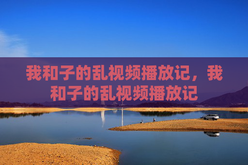 我和子的乱视频播放记，我和子的乱视频播放记
