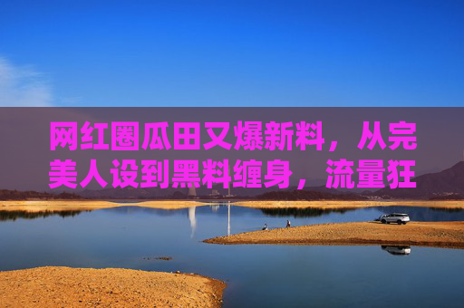 网红圈瓜田又爆新料,从完美人设到黑料缠身,流量狂欢下的真相追问,网红人设崩塌,流量狂欢下的真相追问 网红圈瓜田又爆新料,从完美人设到黑料缠身,流量狂欢下的真相追问,网红人设崩塌,流量狂欢下的真相追问