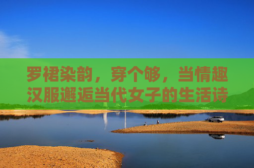罗裙染韵,穿个够,当情趣汉服邂逅当代女子的生活诗行,罗裙染韵,情趣汉服邂逅当代女子生活诗行 罗裙染韵,穿个够,当情趣汉服邂逅当代女子的生活诗行,罗裙染韵,情趣汉服邂逅当代女子生活诗行