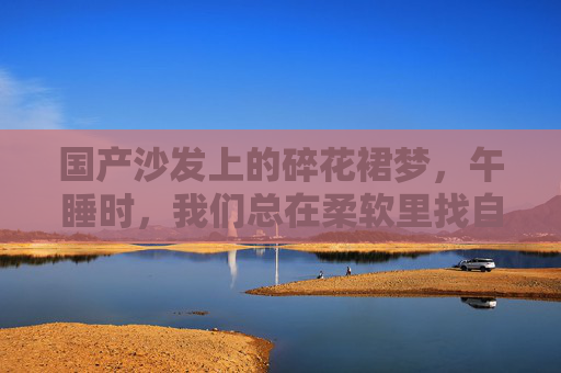 国产沙发上的碎花裙梦,午睡时,我们总在柔软里找自己,碎花裙梦与柔软午睡,国产沙发上寻自己 国产沙发上的碎花裙梦,午睡时,我们总在柔软里找自己,碎花裙梦与柔软午睡,国产沙发上寻自己