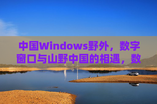 中国Windows野外,数字窗口与山野中国的相遇,数字窗口邂逅山野中国 中国Windows野外,数字窗口与山野中国的相遇,数字窗口邂逅山野中国