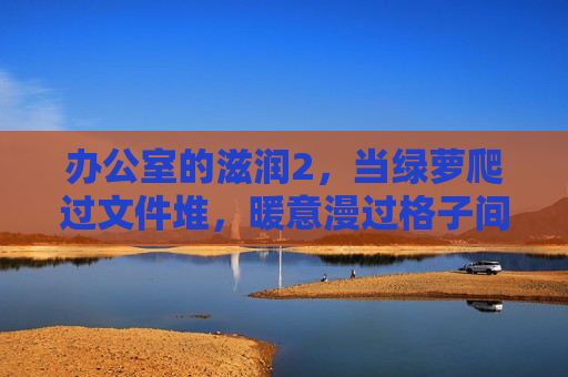 办公室的滋润2,当绿萝爬过文件堆,暖意漫过格子间,绿萝爬文件,暖意润格子 办公室的滋润2,当绿萝爬过文件堆,暖意漫过格子间,绿萝爬文件,暖意润格子