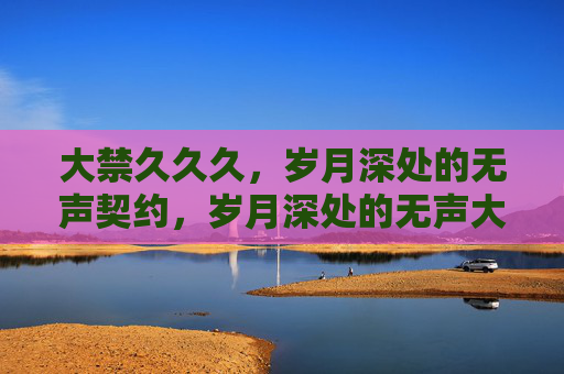 大禁久久久,岁月深处的无声契约,岁月深处的无声大禁契约 大禁久久久,岁月深处的无声契约,岁月深处的无声大禁契约