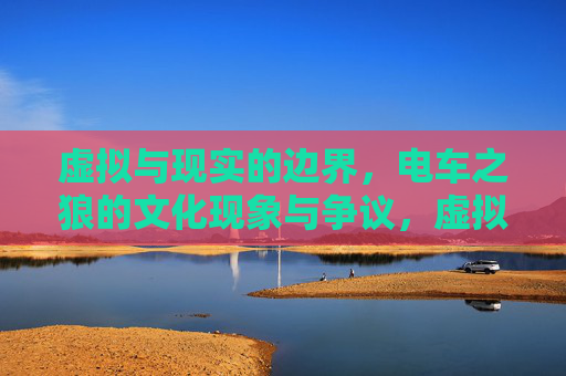 虚拟与现实的边界,电车之狼的文化现象与争议,虚拟与现实边界,电车之狼的文化现象与争议 虚拟与现实的边界,电车之狼的文化现象与争议,虚拟与现实边界,电车之狼的文化现象与争议