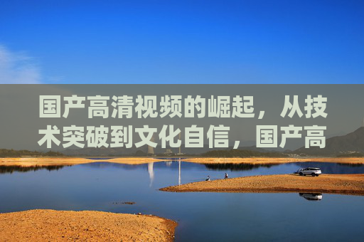 国产高清视频的崛起,从技术突破到文化自信,国产高清视频,从技术突破到文化自信的崛起 国产高清视频的崛起,从技术突破到文化自信,国产高清视频,从技术突破到文化自信的崛起