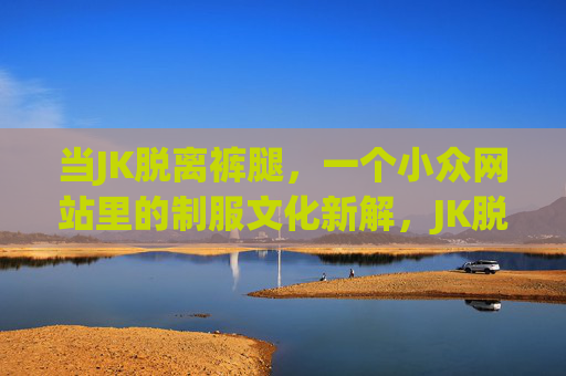 当JK脱离裤腿，一个小众网站里的制服文化新解，JK脱离裤腿，制服文化新解